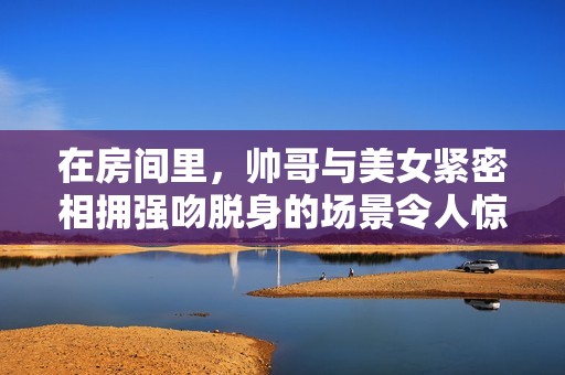 在房间里，帅哥与美女紧密相拥强吻脱身的场景令人惊艳