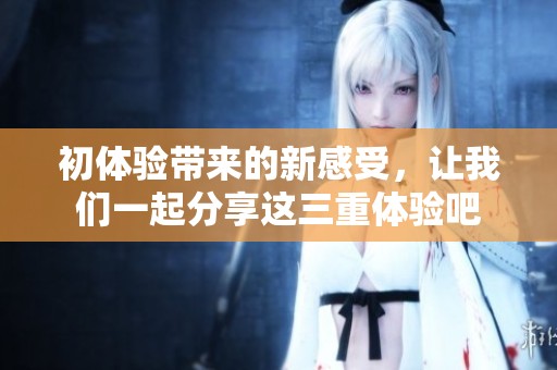 初体验带来的新感受，让我们一起分享这三重体验吧