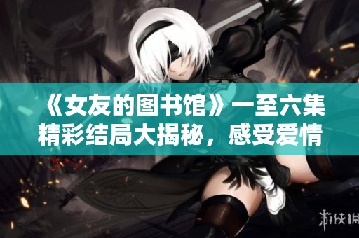 《女友的图书馆》一至六集精彩结局大揭秘，感受爱情与书香交织的故事