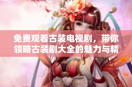 免费观看古装电视剧，带你领略古装剧大全的魅力与精彩