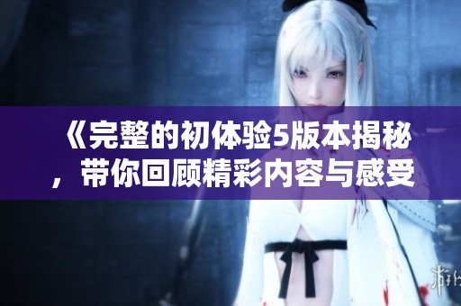 《完整的初体验5版本揭秘，带你回顾精彩内容与感受》