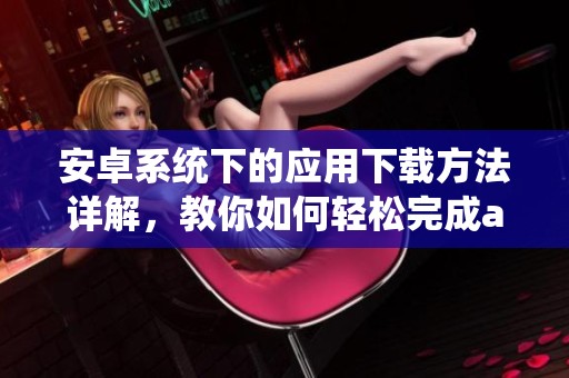 安卓系统下的应用下载方法详解，教你如何轻松完成android的下载任务