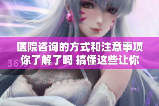 医院咨询的方式和注意事项你了解了吗 搞懂这些让你的就医体验更顺畅