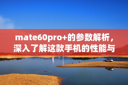 mate60pro+的参数解析，深入了解这款手机的性能与特点
