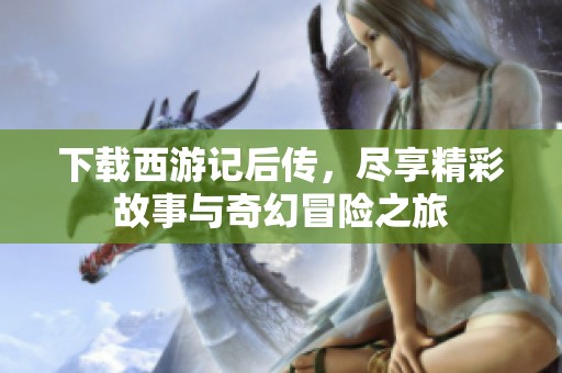 下载西游记后传，尽享精彩故事与奇幻冒险之旅