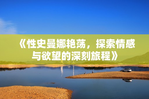 《性史曼娜艳荡，探索情感与欲望的深刻旅程》