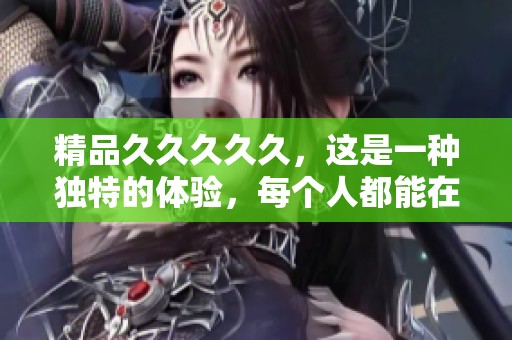 精品****久，这是一种独特的体验，每个人都能在其中找到乐趣与惊喜。
