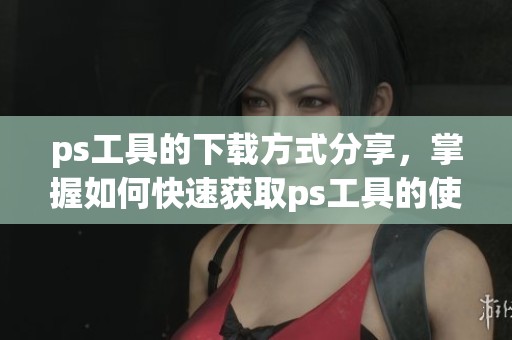 ps工具的下载方式分享，掌握如何快速获取ps工具的使用资源