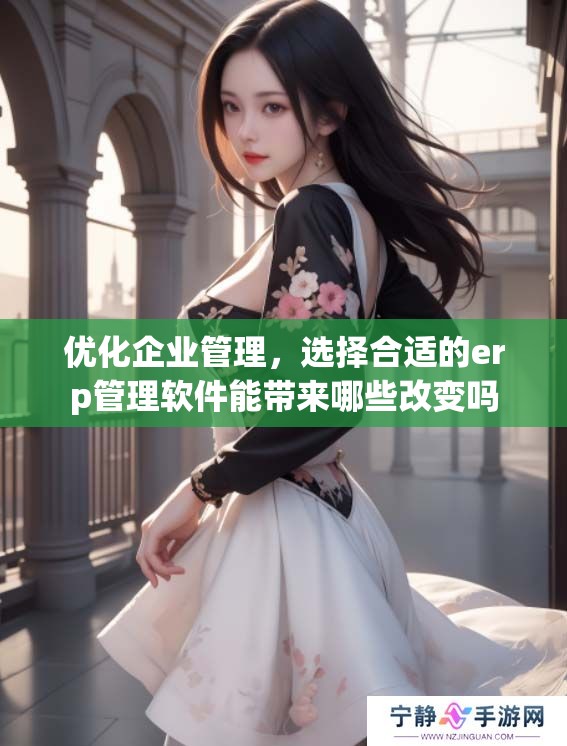 优化企业管理，选择合适的erp管理软件能带来哪些改变吗