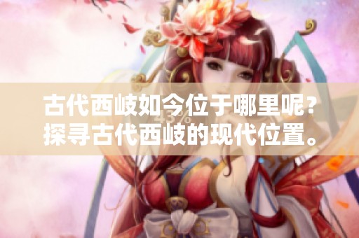 古代西岐如今位于哪里呢？探寻古代西岐的现代位置。