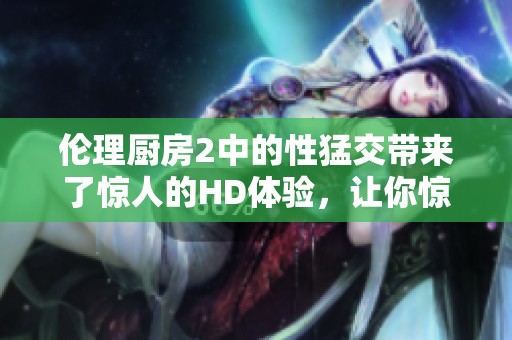 伦理厨房2中的性猛交带来了惊人的HD体验，让你惊叹不已