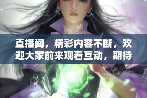 直播间，精彩内容不断，欢迎大家前来观看互动，期待与你们一起分享！