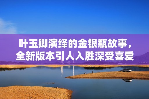 叶玉卿演绎的金银瓶故事，全新版本引人入胜深受喜爱
