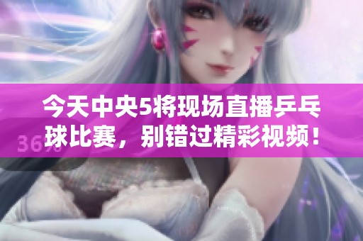 今天中央5将现场直播乒乓球比赛，别错过精彩视频！