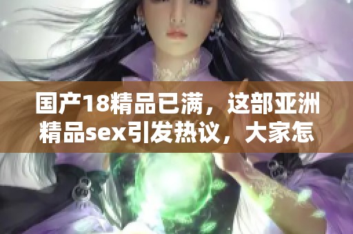 国产18精品已满，这部亚洲精品sex引发热议，大家怎么看呢