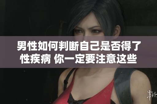 男性如何判断自己是否得了性疾病 你一定要注意这些症状和信号