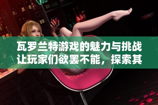 瓦罗兰特游戏的魅力与挑战让玩家们欲罢不能，探索其中的奇妙世界吧