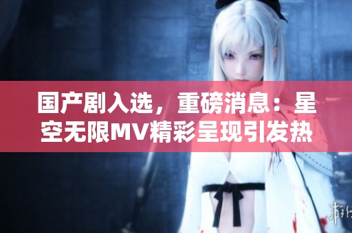 国产剧入选，重磅消息：星空无限MV精彩呈现引发热议