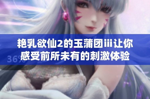 艳乳欲仙2的玉蒲团ⅲ让你感受前所未有的刺激体验