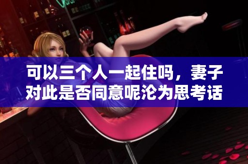 可以三个人一起住吗，妻子对此是否同意呢沦为思考话题